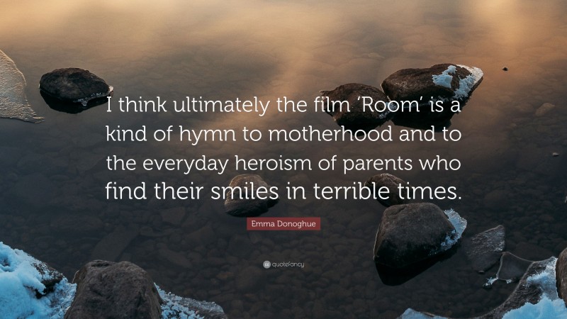 Emma Donoghue Quote: “I think ultimately the film ‘Room’ is a kind of hymn to motherhood and to the everyday heroism of parents who find their smiles in terrible times.”
