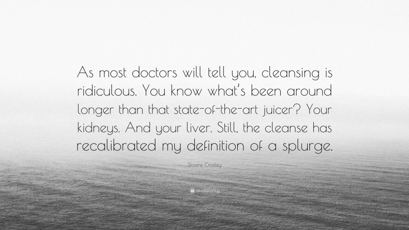 Sloane Crosley Quote: “As most doctors will tell you, cleansing is ridiculous. You know what’s been around longer than that state-of-the-art juicer? Your kidneys. And your liver. Still, the cleanse has recalibrated my definition of a splurge.”