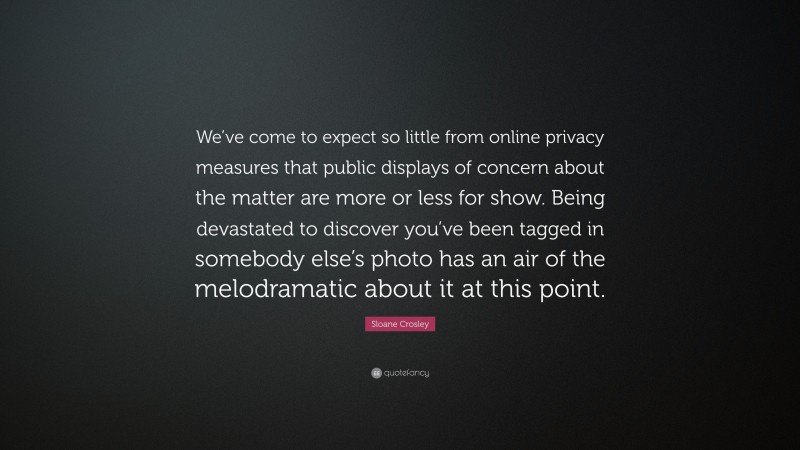Sloane Crosley Quote: “We’ve come to expect so little from online privacy measures that public displays of concern about the matter are more or less for show. Being devastated to discover you’ve been tagged in somebody else’s photo has an air of the melodramatic about it at this point.”