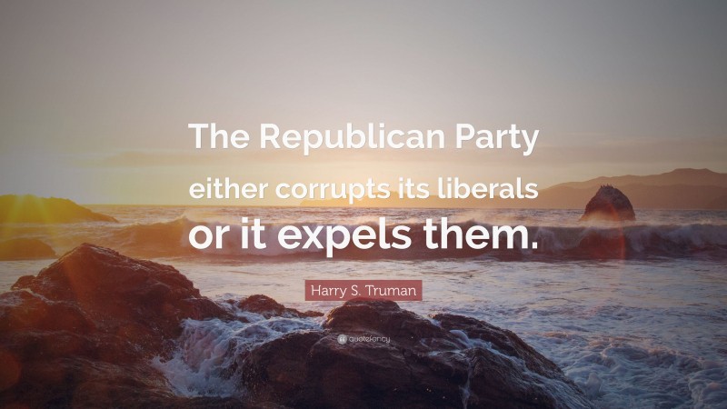 Harry S. Truman Quote: “The Republican Party either corrupts its liberals or it expels them.”