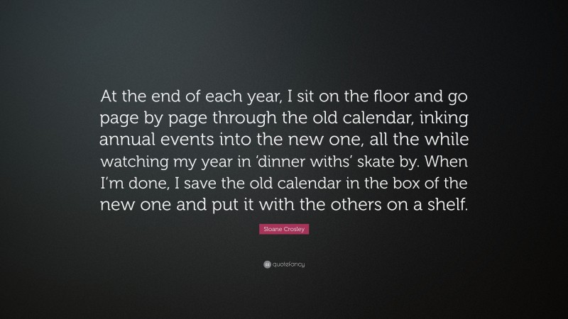 Sloane Crosley Quote: “At the end of each year, I sit on the floor and go page by page through the old calendar, inking annual events into the new one, all the while watching my year in ‘dinner withs’ skate by. When I’m done, I save the old calendar in the box of the new one and put it with the others on a shelf.”