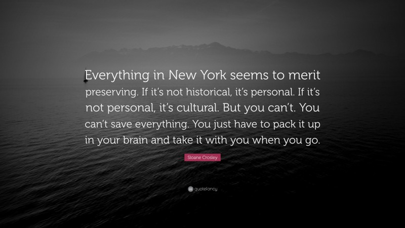 Sloane Crosley Quote: “Everything in New York seems to merit preserving. If it’s not historical, it’s personal. If it’s not personal, it’s cultural. But you can’t. You can’t save everything. You just have to pack it up in your brain and take it with you when you go.”