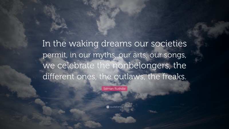 Salman Rushdie Quote: “In the waking dreams our societies permit, in our myths, our arts, our songs, we celebrate the nonbelongers, the different ones, the outlaws, the freaks.”