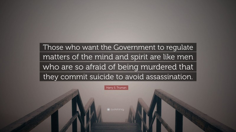 Harry S. Truman Quote: “Those who want the Government to regulate matters of the mind and spirit are like men who are so afraid of being murdered that they commit suicide to avoid assassination.”