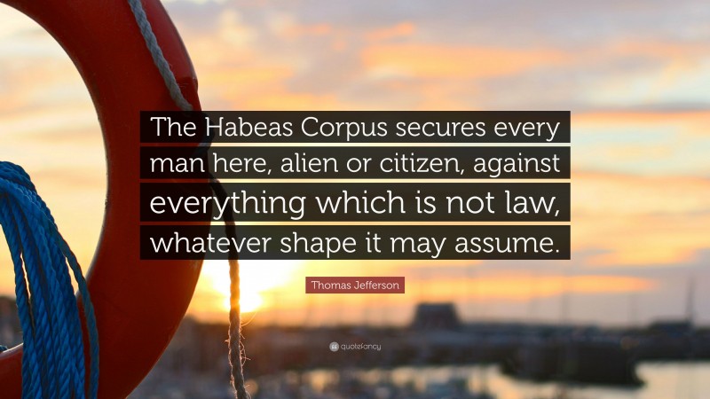 Thomas Jefferson Quote: “The Habeas Corpus secures every man here, alien or citizen, against everything which is not law, whatever shape it may assume.”