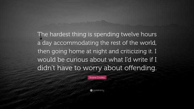 Sloane Crosley Quote: “The hardest thing is spending twelve hours a day accommodating the rest of the world, then going home at night and criticizing it. I would be curious about what I’d write if I didn’t have to worry about offending.”