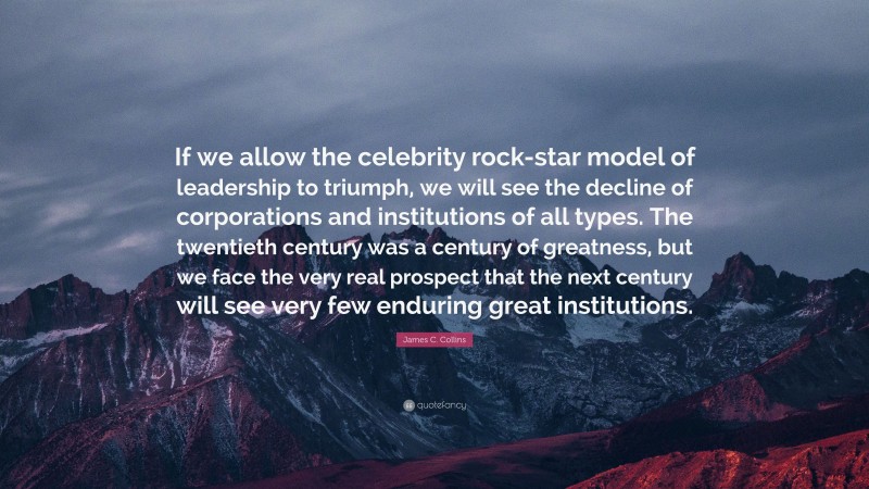 James C. Collins Quote: “If we allow the celebrity rock-star model of leadership to triumph, we will see the decline of corporations and institutions of all types. The twentieth century was a century of greatness, but we face the very real prospect that the next century will see very few enduring great institutions.”