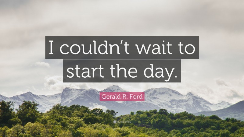 Gerald R. Ford Quote: “I couldn’t wait to start the day.”