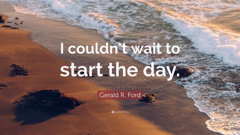 Gerald R. Ford Quote: “I couldn’t wait to start the day.”
