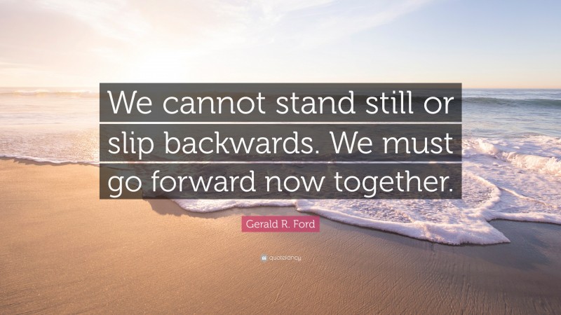 Gerald R. Ford Quote: “We cannot stand still or slip backwards. We must go forward now together.”