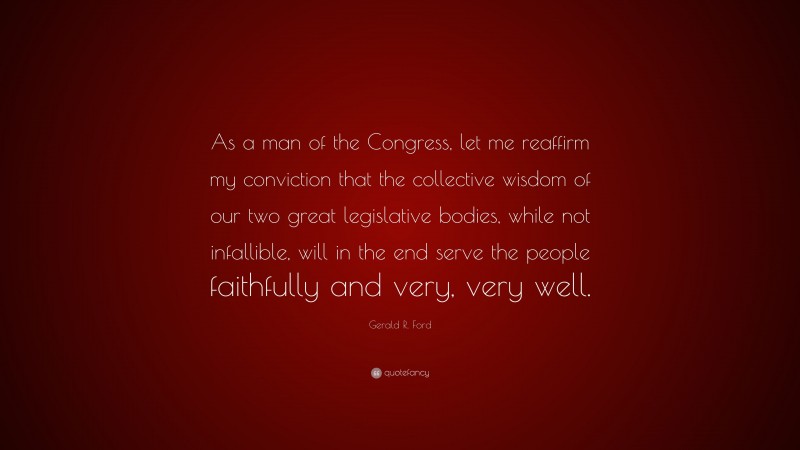 Gerald R. Ford Quote: “As a man of the Congress, let me reaffirm my conviction that the collective wisdom of our two great legislative bodies, while not infallible, will in the end serve the people faithfully and very, very well.”