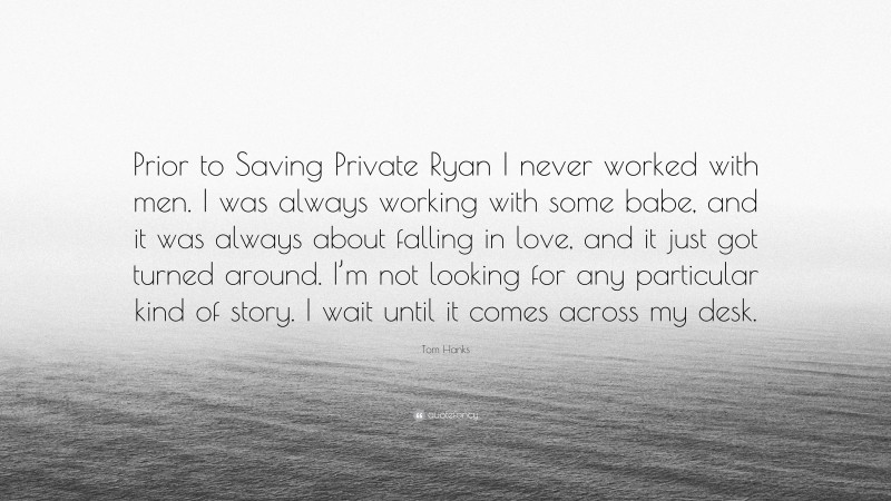 Tom Hanks Quote: “Prior to Saving Private Ryan I never worked with men. I was always working with some babe, and it was always about falling in love, and it just got turned around. I’m not looking for any particular kind of story. I wait until it comes across my desk.”