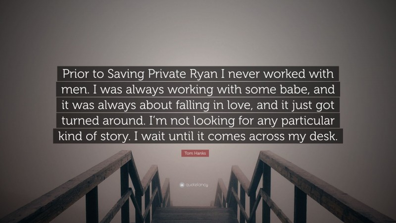 Tom Hanks Quote: “Prior to Saving Private Ryan I never worked with men. I was always working with some babe, and it was always about falling in love, and it just got turned around. I’m not looking for any particular kind of story. I wait until it comes across my desk.”