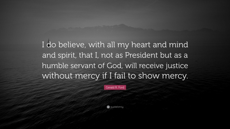 Gerald R. Ford Quote: “I do believe, with all my heart and mind and spirit, that I, not as President but as a humble servant of God, will receive justice without mercy if I fail to show mercy.”
