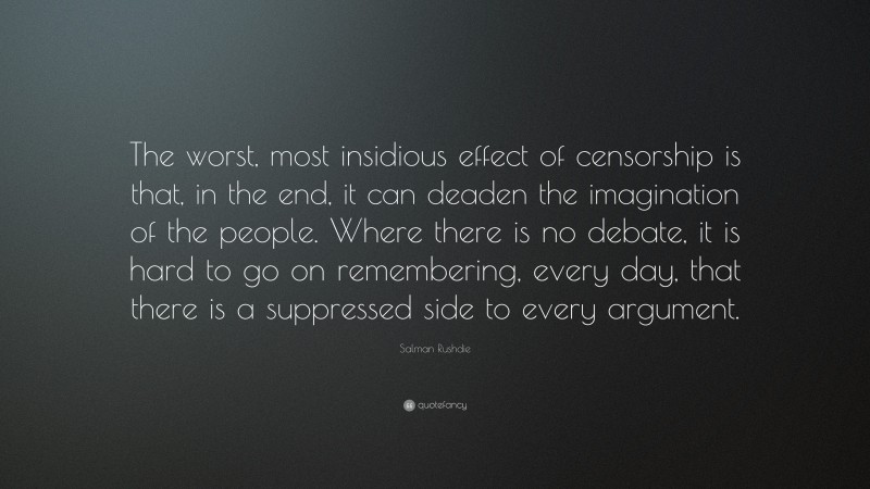 Salman Rushdie Quote: “The worst, most insidious effect of censorship is that, in the end, it can deaden the imagination of the people. Where there is no debate, it is hard to go on remembering, every day, that there is a suppressed side to every argument.”