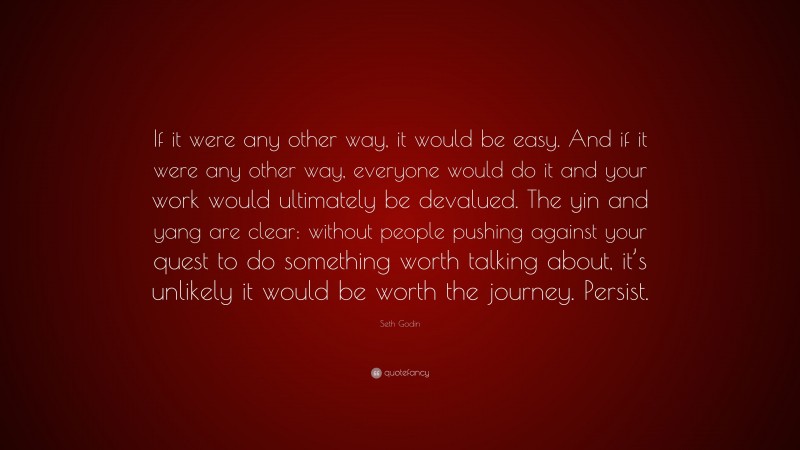 Seth Godin Quote: “If it were any other way, it would be easy. And if it were any other way, everyone would do it and your work would ultimately be devalued. The yin and yang are clear: without people pushing against your quest to do something worth talking about, it’s unlikely it would be worth the journey. Persist.”