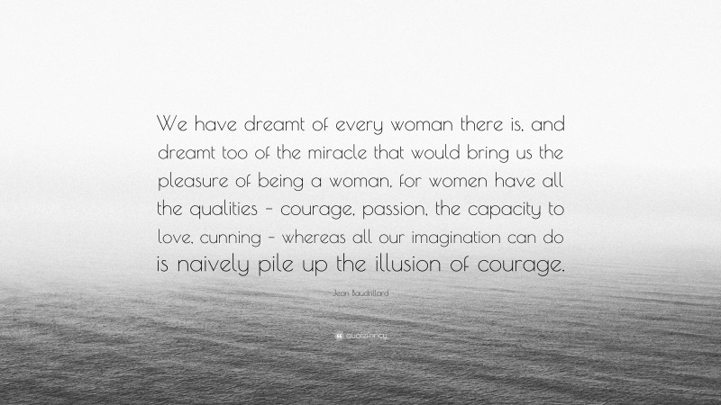 Jean Baudrillard Quote: “We have dreamt of every woman there is, and dreamt too of the miracle that would bring us the pleasure of being a woman, for women have all the qualities – courage, passion, the capacity to love, cunning – whereas all our imagination can do is naively pile up the illusion of courage.”