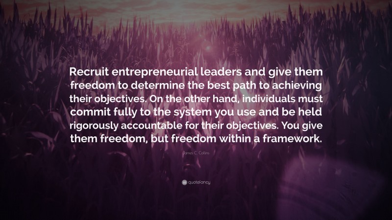 James C. Collins Quote: “Recruit entrepreneurial leaders and give them freedom to determine the best path to achieving their objectives. On the other hand, individuals must commit fully to the system you use and be held rigorously accountable for their objectives. You give them freedom, but freedom within a framework.”