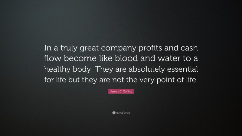 James C. Collins Quote: “In a truly great company profits and cash flow become like blood and water to a healthy body: They are absolutely essential for life but they are not the very point of life.”