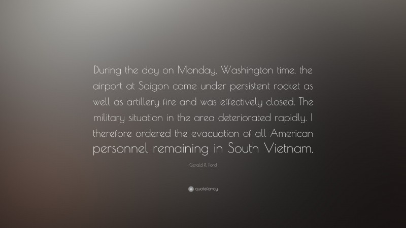 Gerald R. Ford Quote: “During the day on Monday, Washington time, the airport at Saigon came under persistent rocket as well as artillery fire and was effectively closed. The military situation in the area deteriorated rapidly. I therefore ordered the evacuation of all American personnel remaining in South Vietnam.”