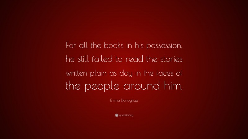 Emma Donoghue Quote: “For all the books in his possession, he still failed to read the stories written plain as day in the faces of the people around him.”