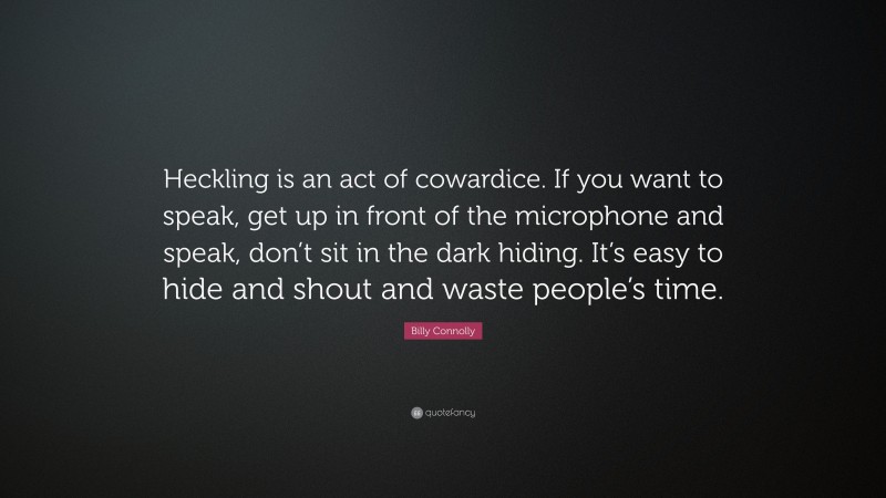 Billy Connolly Quote: “Heckling is an act of cowardice. If you want to speak, get up in front of the microphone and speak, don’t sit in the dark hiding. It’s easy to hide and shout and waste people’s time.”