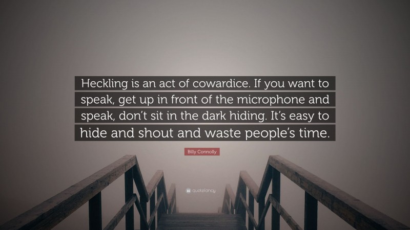 Billy Connolly Quote: “Heckling is an act of cowardice. If you want to speak, get up in front of the microphone and speak, don’t sit in the dark hiding. It’s easy to hide and shout and waste people’s time.”