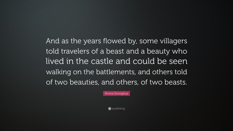 Emma Donoghue Quote: “And as the years flowed by, some villagers told travelers of a beast and a beauty who lived in the castle and could be seen walking on the battlements, and others told of two beauties, and others, of two beasts.”