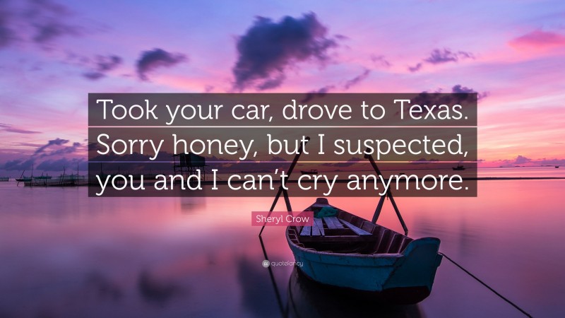 Sheryl Crow Quote: “Took your car, drove to Texas. Sorry honey, but I suspected, you and I can’t cry anymore.”