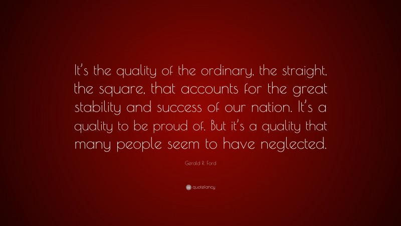 Gerald R. Ford Quote: “It’s the quality of the ordinary, the straight, the square, that accounts for the great stability and success of our nation. It’s a quality to be proud of. But it’s a quality that many people seem to have neglected.”