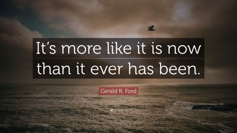 Gerald R. Ford Quote: “It’s more like it is now than it ever has been.”
