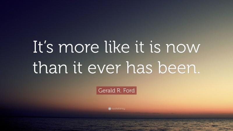Gerald R. Ford Quote: “It’s more like it is now than it ever has been.”