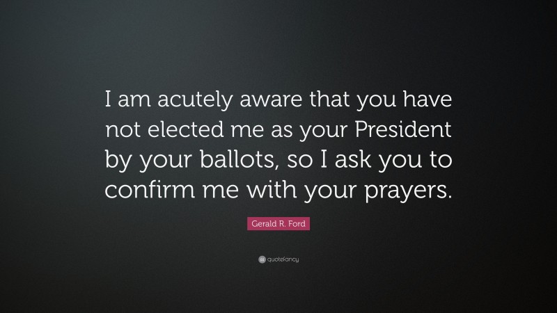 Gerald R. Ford Quote: “I am acutely aware that you have not elected me as your President by your ballots, so I ask you to confirm me with your prayers.”
