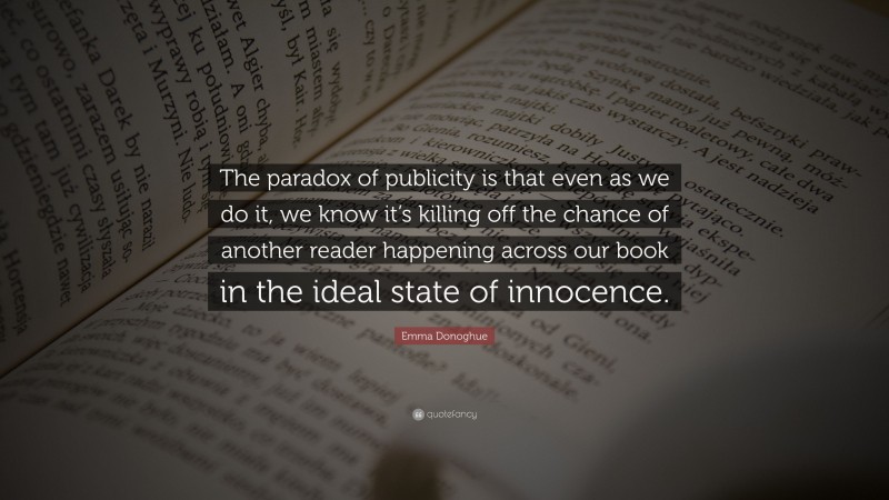 Emma Donoghue Quote: “The paradox of publicity is that even as we do it, we know it’s killing off the chance of another reader happening across our book in the ideal state of innocence.”