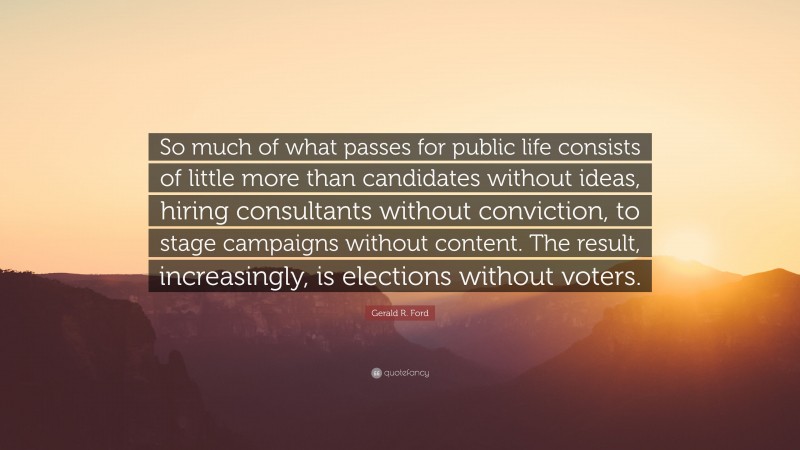 Gerald R. Ford Quote: “So much of what passes for public life consists of little more than candidates without ideas, hiring consultants without conviction, to stage campaigns without content. The result, increasingly, is elections without voters.”