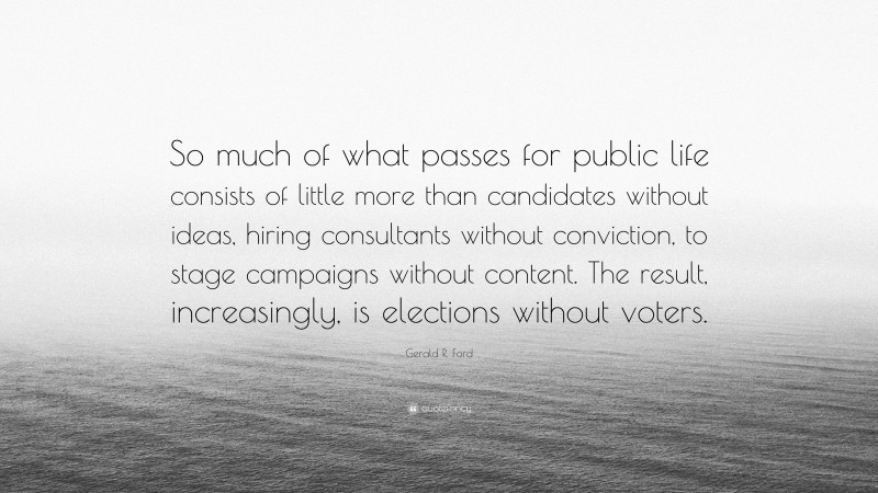 Gerald R. Ford Quote: “So much of what passes for public life consists of little more than candidates without ideas, hiring consultants without conviction, to stage campaigns without content. The result, increasingly, is elections without voters.”
