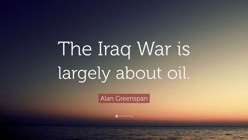 Alan Greenspan Quote: “The Iraq War is largely about oil.”