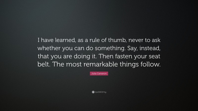 Julia Cameron Quote: “I have learned, as a rule of thumb, never to ask whether you can do something. Say, instead, that you are doing it. Then fasten your seat belt. The most remarkable things follow.”