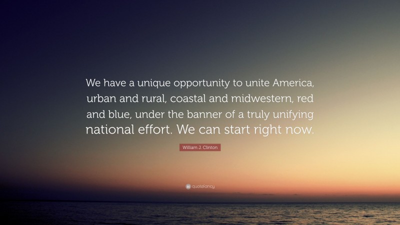 William J. Clinton Quote: “We have a unique opportunity to unite America, urban and rural, coastal and midwestern, red and blue, under the banner of a truly unifying national effort. We can start right now.”