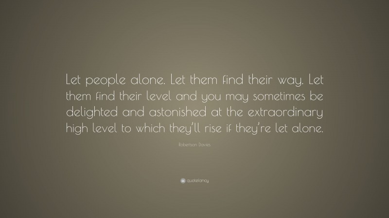 Robertson Davies Quote: “Let people alone. Let them find their way. Let them find their level and you may sometimes be delighted and astonished at the extraordinary high level to which they’ll rise if they’re let alone.”