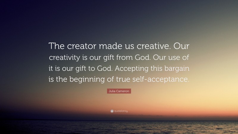 Julia Cameron Quote: “The creator made us creative. Our creativity is our gift from God. Our use of it is our gift to God. Accepting this bargain is the beginning of true self-acceptance.”