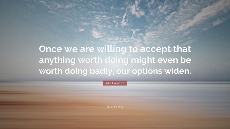 Julia Cameron Quote: “Once we are willing to accept that anything worth doing might even be worth doing badly, our options widen.”