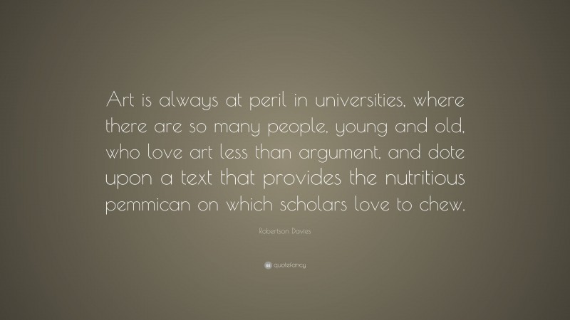 Robertson Davies Quote: “Art is always at peril in universities, where there are so many people, young and old, who love art less than argument, and dote upon a text that provides the nutritious pemmican on which scholars love to chew.”