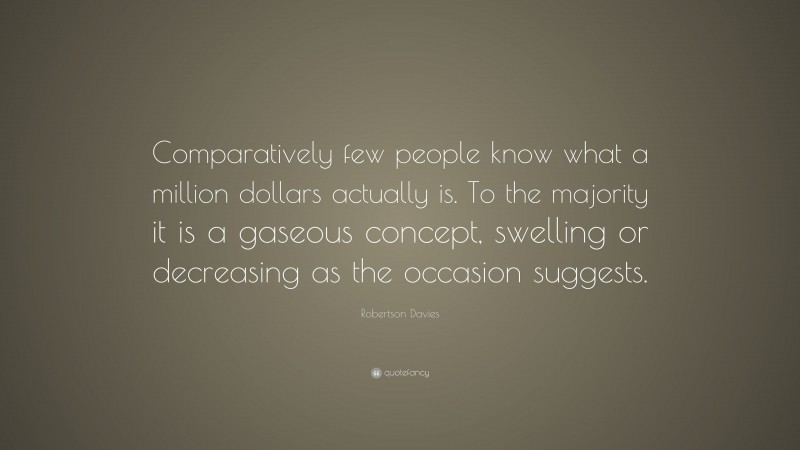 Robertson Davies Quote: “Comparatively few people know what a million dollars actually is. To the majority it is a gaseous concept, swelling or decreasing as the occasion suggests.”