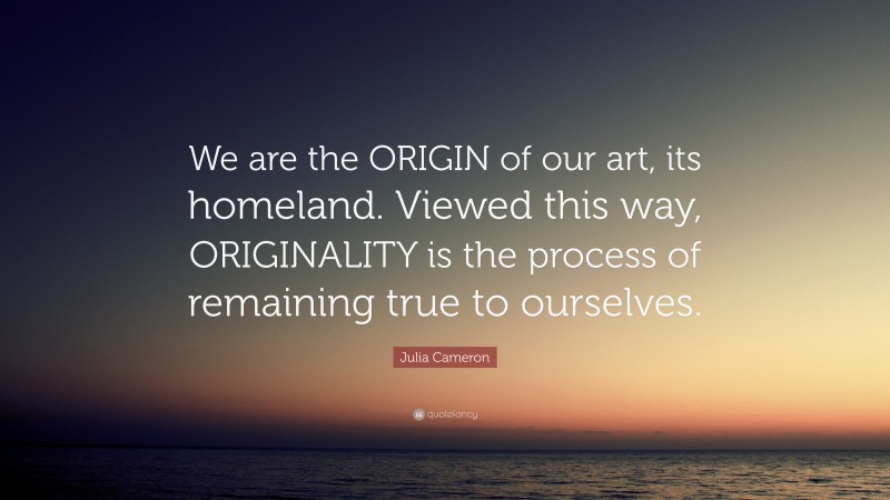 Julia Cameron Quote: “We are the ORIGIN of our art, its homeland. Viewed this way, ORIGINALITY is the process of remaining true to ourselves.”