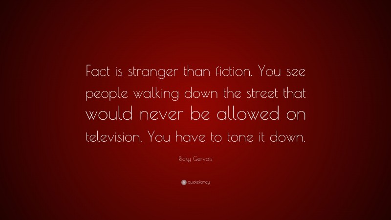 Ricky Gervais Quote: “Fact is stranger than fiction. You see people walking down the street that would never be allowed on television. You have to tone it down.”