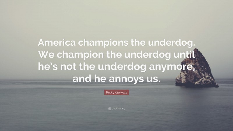 Ricky Gervais Quote: “America champions the underdog. We champion the underdog until he’s not the underdog anymore, and he annoys us.”