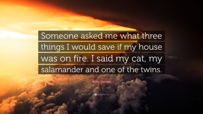 Ricky Gervais Quote: “Someone asked me what three things I would save if my house was on fire. I said my cat, my salamander and one of the twins.”