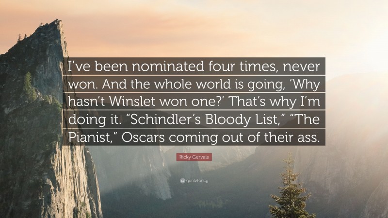 Ricky Gervais Quote: “I’ve been nominated four times, never won. And the whole world is going, ‘Why hasn’t Winslet won one?’ That’s why I’m doing it. “Schindler’s Bloody List,” “The Pianist,” Oscars coming out of their ass.”