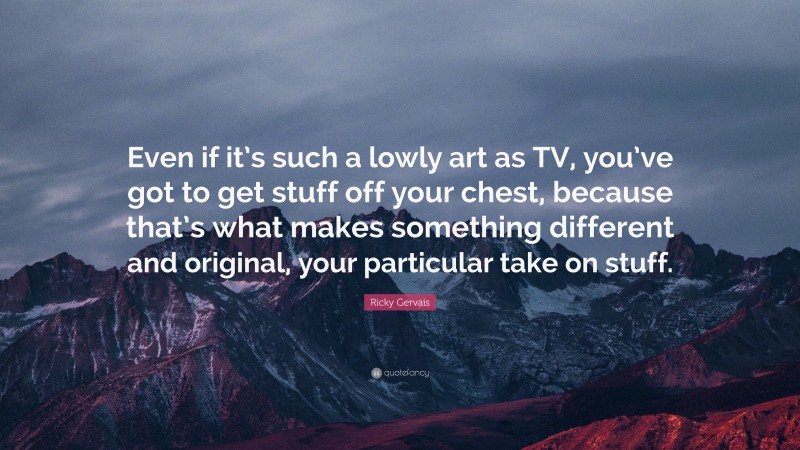 Ricky Gervais Quote: “Even if it’s such a lowly art as TV, you’ve got to get stuff off your chest, because that’s what makes something different and original, your particular take on stuff.”